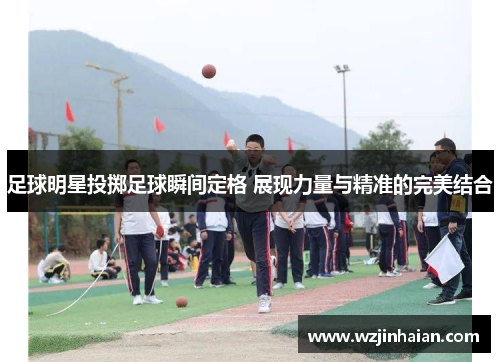 足球明星投掷足球瞬间定格 展现力量与精准的完美结合