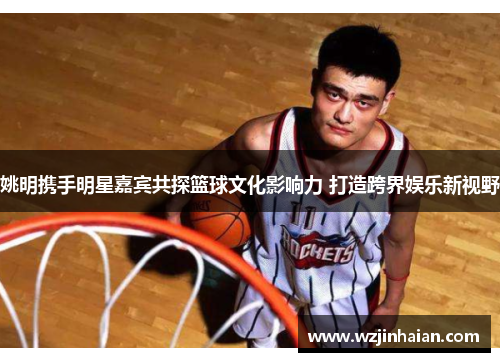 姚明携手明星嘉宾共探篮球文化影响力 打造跨界娱乐新视野