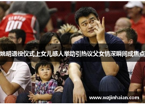 姚明退役仪式上女儿感人举动引热议父女情深瞬间成焦点